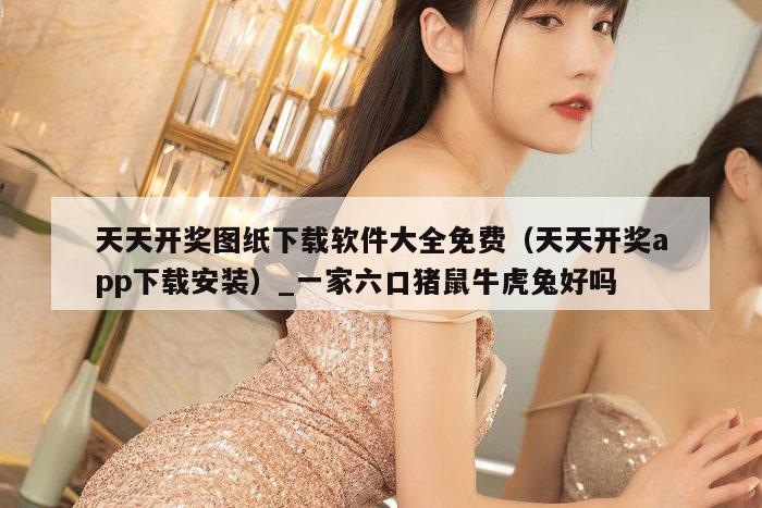 天天开奖图纸下载软件大全免费（天天开奖app下载安装）_一家六口猪鼠牛虎兔好吗